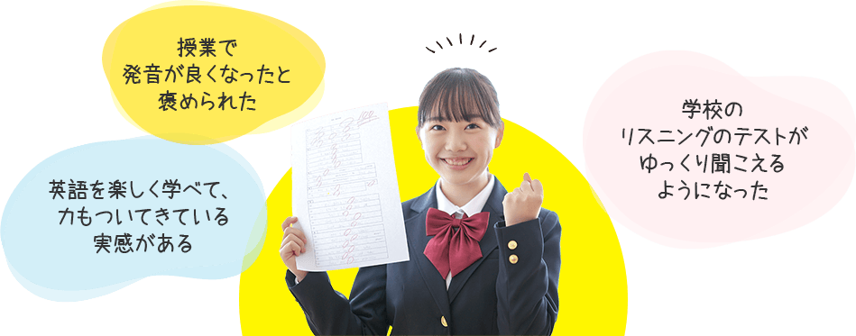 授業で発音がよくなったと褒められた。英語を楽しく学べて、力もついてきている実感がある。学校のリスニングのテストがゆっくり聞こえるようになった。