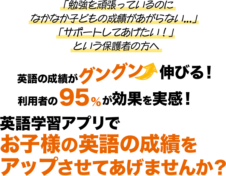 「勉強を頑張っているのになかなか子どもの成績があがらない...」 「サポートしてあげたい！」という保護者の方へ。英語の成績がグングン伸びる！利用者の95%が効果を実感！英語学習アプリで定期テストの成績アップを叶えませんか？