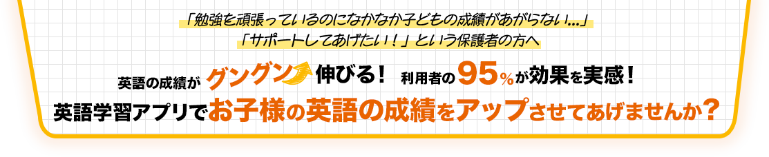 「勉強を頑張っているのになかなか子どもの成績があがらない...」 「サポートしてあげたい！」という保護者の方へ。英語の成績がグングン伸びる！利用者の95%が効果を実感！英語学習アプリで定期テストの成績アップを叶えませんか？