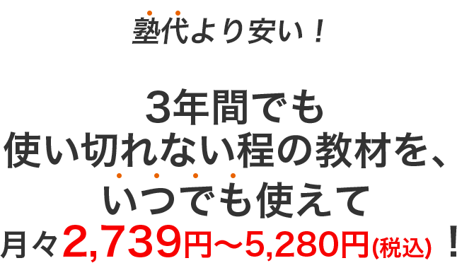 塾代より安い！3年間でも全部使い切れない程の教材を、 いつでも使えて月々2,739円〜5,280円(税込)！